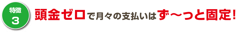 頭金ゼロで月々の支払いはず~っと固定!